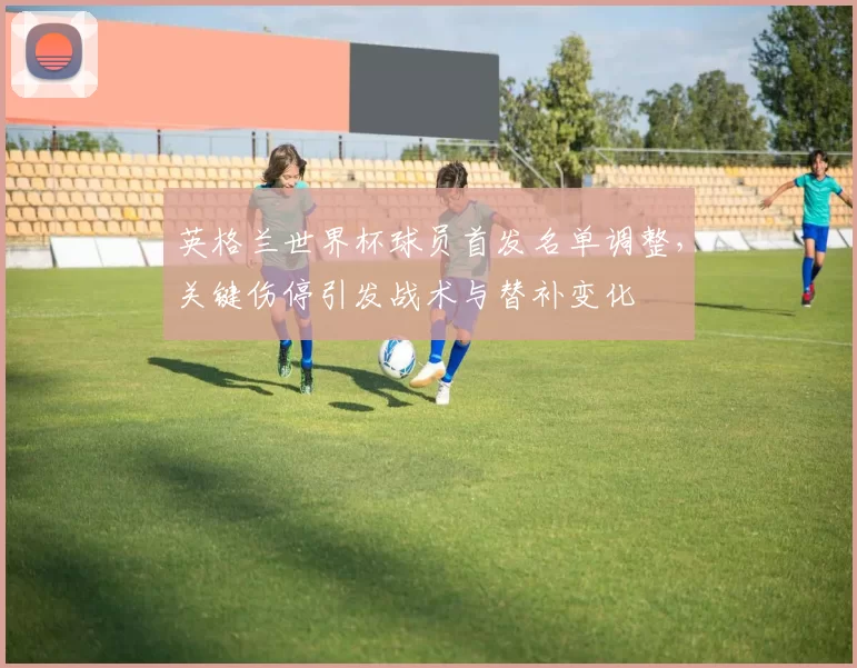 英格兰世界杯球员首发名单调整，关键伤停引发战术与替补变化