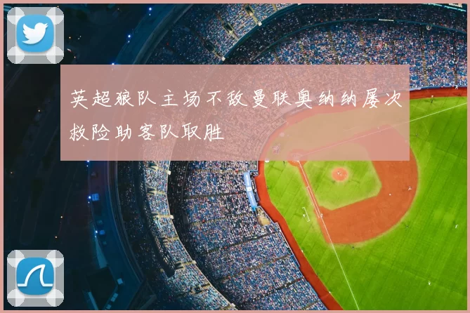 英超狼队主场不敌曼联奥纳纳屡次救险助客队取胜