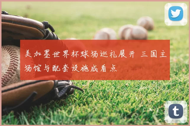 美加墨世界杯球场巡礼展开 三国主场馆与配套设施成看点