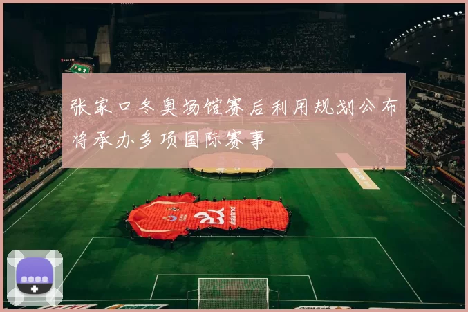 张家口冬奥场馆赛后利用规划公布将承办多项国际赛事