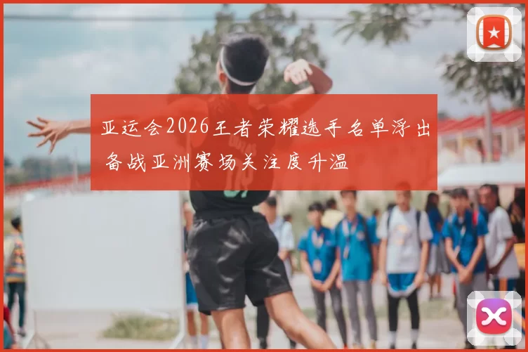 亚运会2026王者荣耀选手名单浮出 备战亚洲赛场关注度升温