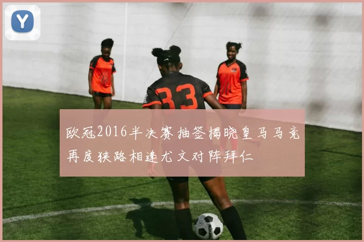 欧冠2016半决赛抽签揭晓皇马马竞再度狭路相逢尤文对阵拜仁