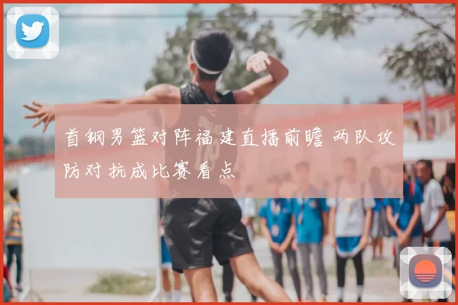 首钢男篮对阵福建直播前瞻 两队攻防对抗成比赛看点