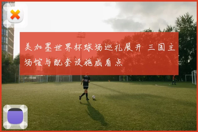 美加墨世界杯球场巡礼展开 三国主场馆与配套设施成看点