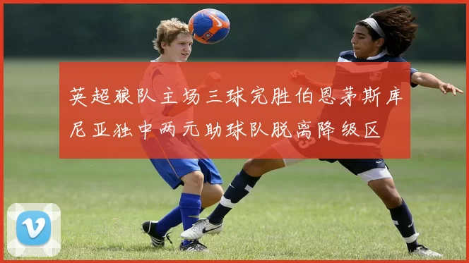 英超狼队主场三球完胜伯恩茅斯库尼亚独中两元助球队脱离降级区