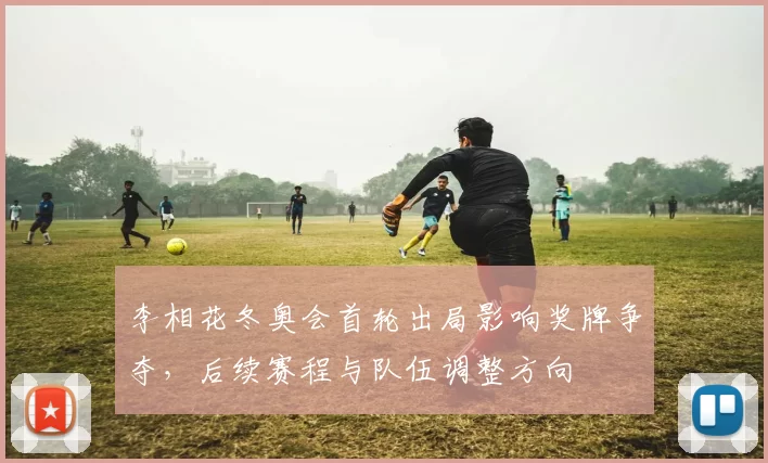 李相花冬奥会首轮出局影响奖牌争夺，后续赛程与队伍调整方向