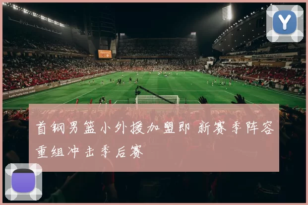 首钢男篮小外援加盟即 新赛季阵容重组冲击季后赛