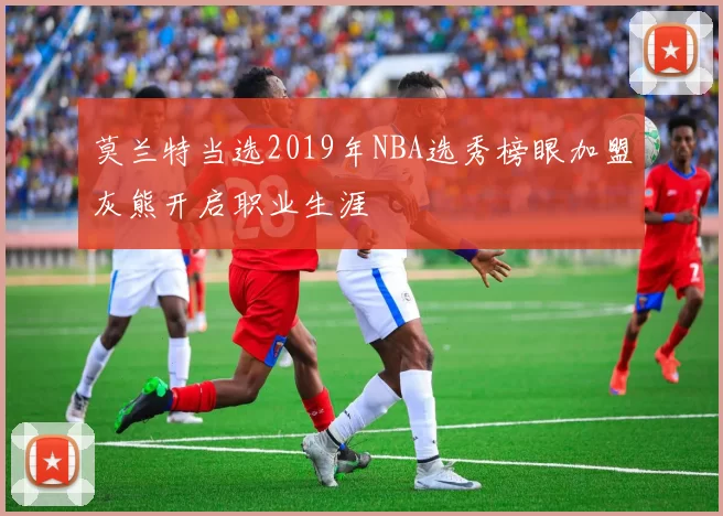 莫兰特当选2019年NBA选秀榜眼加盟灰熊开启职业生涯