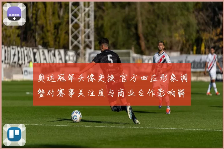 奥运冠军头像更换 官方回应形象调整对赛事关注度与商业合作影响解读