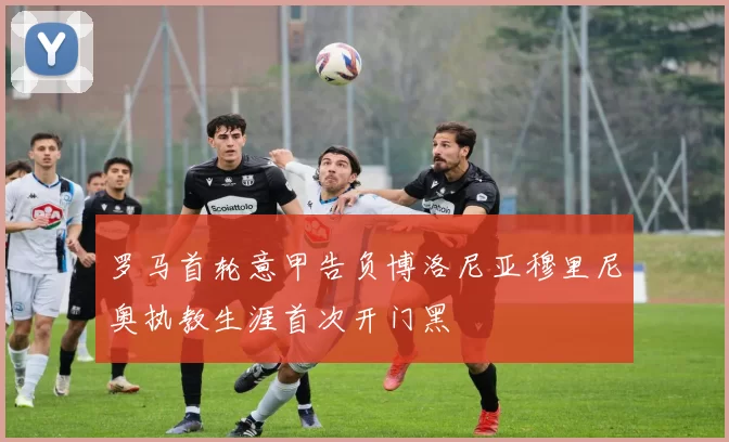 罗马首轮意甲告负博洛尼亚穆里尼奥执教生涯首次开门黑