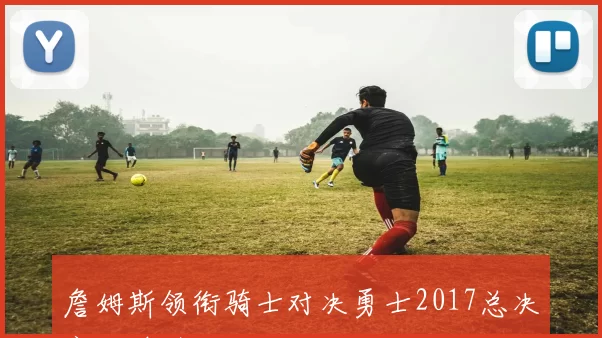 詹姆斯领衔骑士对决勇士2017总决赛名单引关注