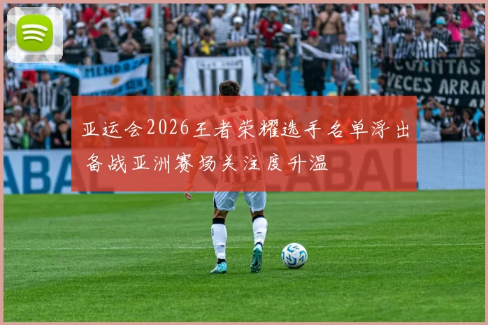 亚运会2026王者荣耀选手名单浮出 备战亚洲赛场关注度升温