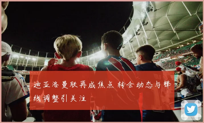 迪亚洛曼联再成焦点 转会动态与锋线调整引关注