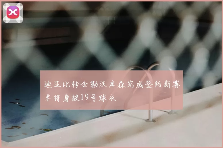 迪亚比转会勒沃库森完成签约新赛季将身披19号球衣