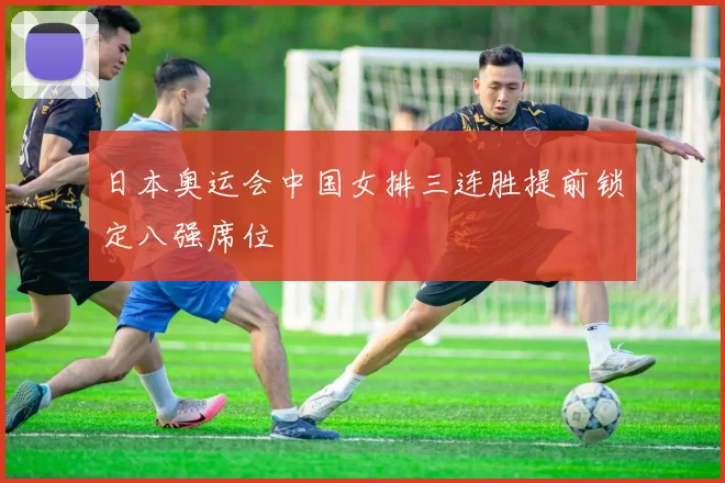 日本奥运会中国女排三连胜提前锁定八强席位