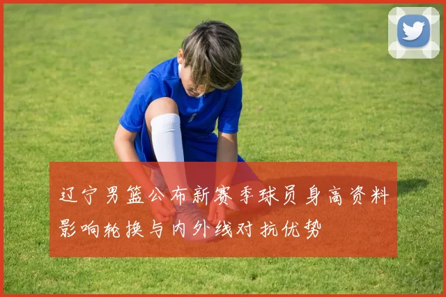 辽宁男篮公布新赛季球员身高资料影响轮换与内外线对抗优势