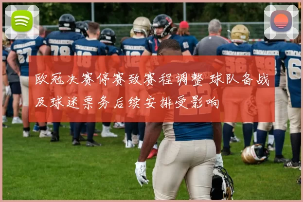 欧冠决赛停赛致赛程调整 球队备战及球迷票务后续安排受影响