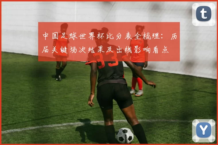 中国足球世界杯比分表全梳理：历届关键场次结果及出线影响看点