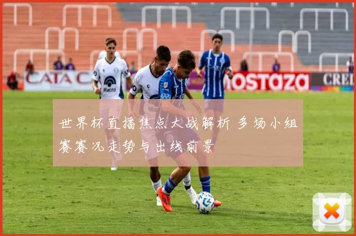 世界杯直播焦点大战解析 多场小组赛赛况走势与出线前景