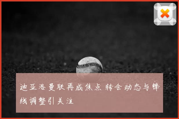 迪亚洛曼联再成焦点 转会动态与锋线调整引关注