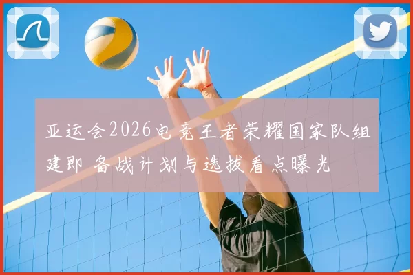 亚运会2026电竞王者荣耀国家队组建即 备战计划与选拔看点曝光
