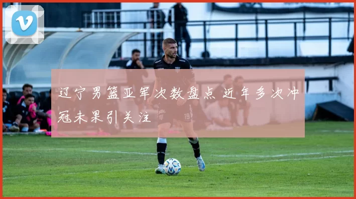 辽宁男篮亚军次数盘点 近年多次冲冠未果引关注