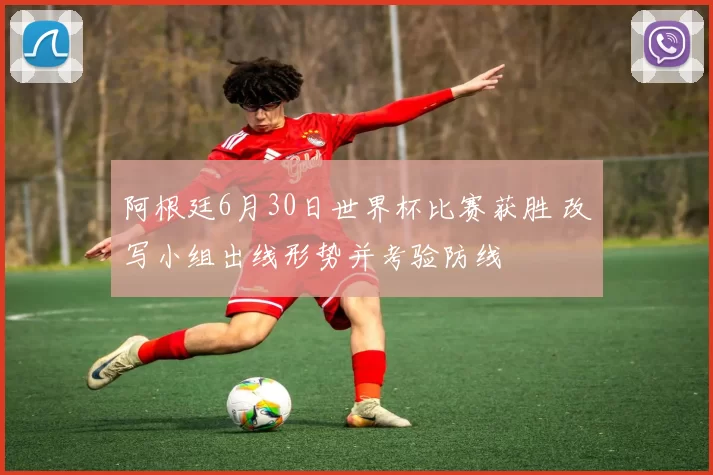 阿根廷6月30日世界杯比赛获胜 改写小组出线形势并考验防线