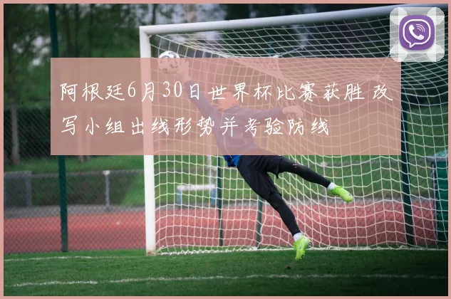 阿根廷6月30日世界杯比赛获胜 改写小组出线形势并考验防线