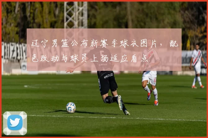 辽宁男篮公布新赛季球衣图片，配色改动与球员上场适应看点