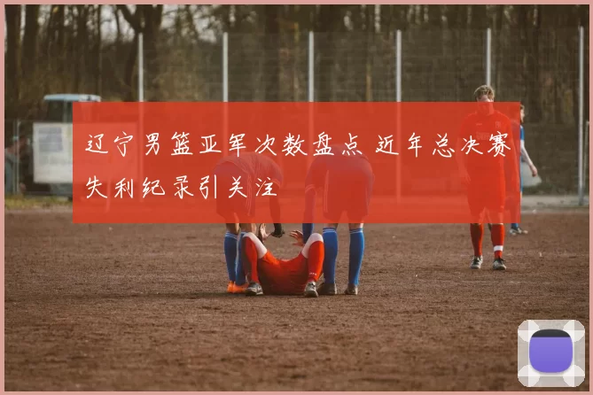 辽宁男篮亚军次数盘点 近年总决赛失利纪录引关注