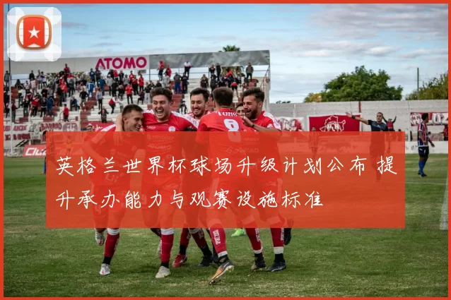 英格兰世界杯球场升级计划公布 提升承办能力与观赛设施标准