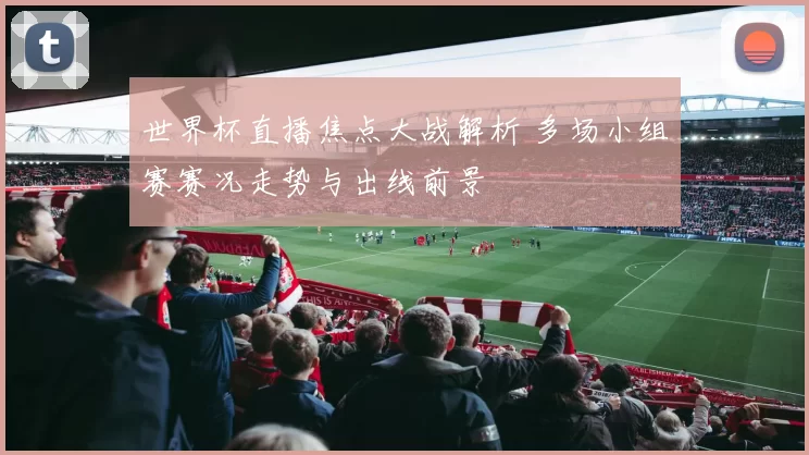 世界杯直播焦点大战解析 多场小组赛赛况走势与出线前景