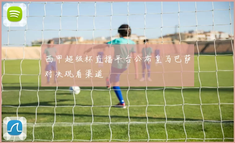 西甲超级杯直播平台公布皇马巴萨对决观看渠道
