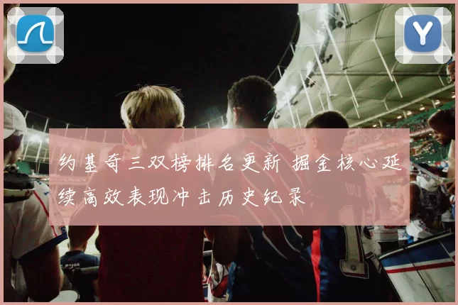 约基奇三双榜排名更新 掘金核心延续高效表现冲击历史纪录