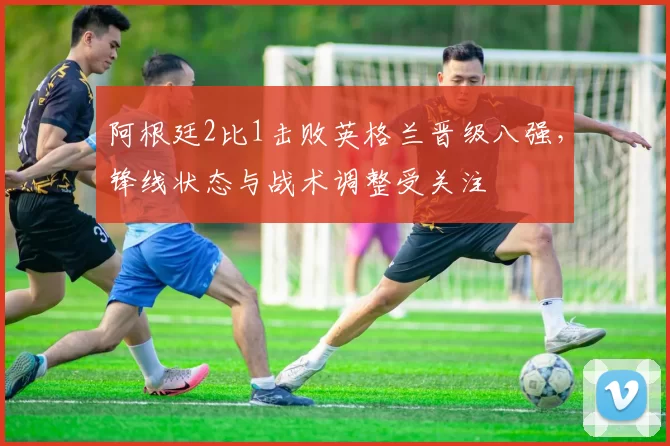 阿根廷2比1击败英格兰晋级八强，锋线状态与战术调整受关注