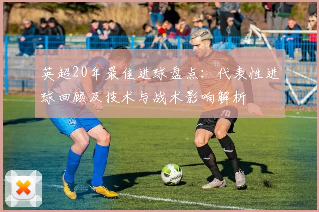 英超20年最佳进球盘点：代表性进球回顾及技术与战术影响解析